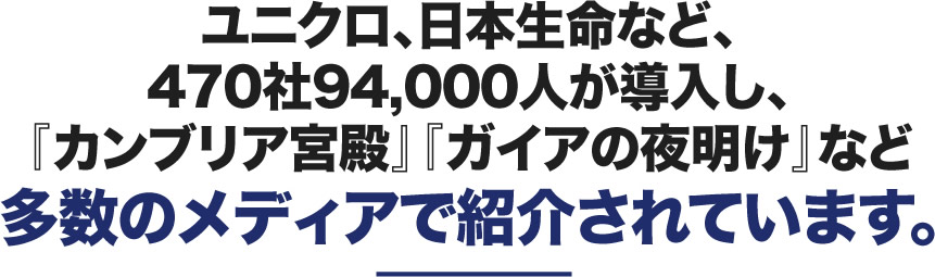 ユニクロ、損保ジャパンなど、470社94,000人が導入し、『カンブリア宮殿』『ガイアの夜明け』など多数のメディアで紹介されています。