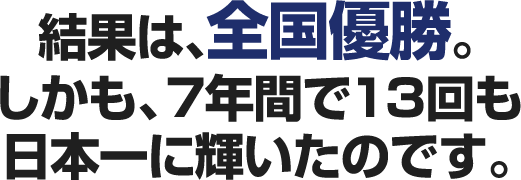 結果は、全国優勝。しかも、７年間で13回も日本一に輝いたのです。