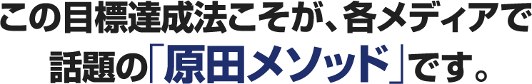 この目標達成法こそが、各メディアで話題の「原田メソッド」です。
