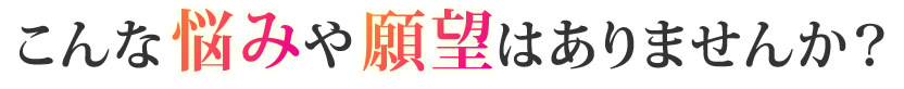 こんな悩みや願望はありませんか?
