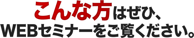 こんな方はぜひ、WEBセミナーをご覧ください。