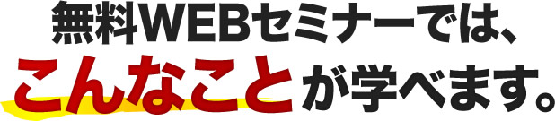 無料WEBセミナーでは、こんなことが学べます。