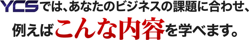 YCSでは、あなたのビジネスの課題に合わせ、例えばこんな内容を学べます。