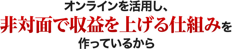 オンラインを活用し、非対面で収益を上げる仕組みを作っているから
