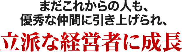 まだこれからの人も、優秀な仲間に引き上げられ、立派な経営者に成長