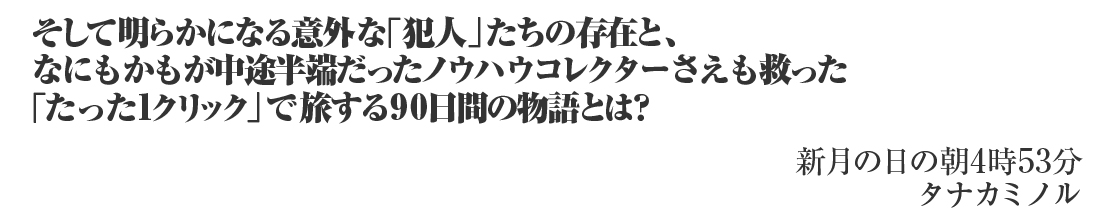 そして明らかになる意外な「犯人」たちの存在と、
なにもかもが中途半端だったノウハウコレクターさえも救った
「たった1クリック」で旅する90日間の物語とは？

新月の日の朝4時53分
タナカミノル