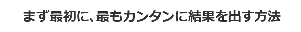 まず最初に、最もカンタンに結果を出す方法
