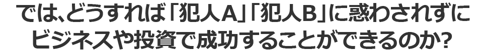 では、どうすれば「犯人A」「犯人B」に惑わされずに
ビジネスや投資で成功することができるのか？