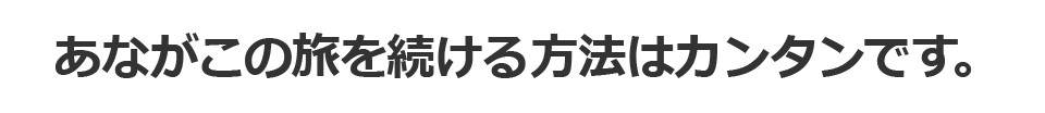 あながこの旅を続ける方法はカンタンです。